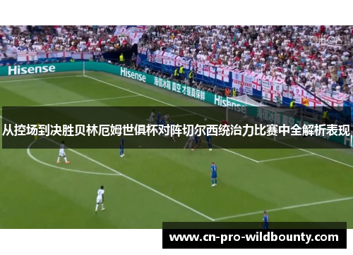 从控场到决胜贝林厄姆世俱杯对阵切尔西统治力比赛中全解析表现