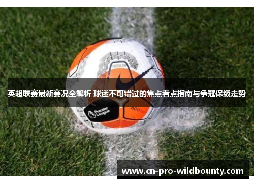 英超联赛最新赛况全解析 球迷不可错过的焦点看点指南与争冠保级走势 英超联赛最新赛况全解析 球迷不可错过的焦点看点指南与争冠保级走势