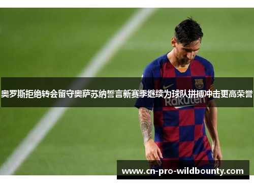 奥罗斯拒绝转会留守奥萨苏纳誓言新赛季继续为球队拼搏冲击更高荣誉